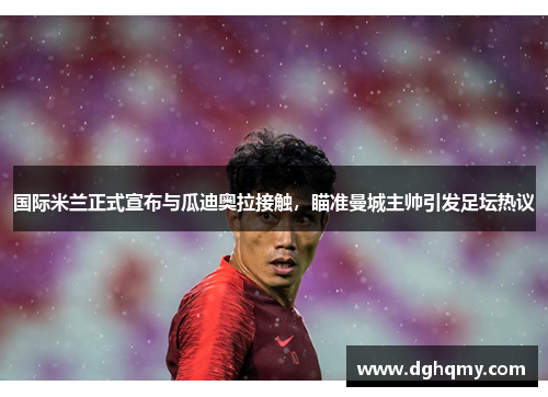 国际米兰正式宣布与瓜迪奥拉接触，瞄准曼城主帅引发足坛热议