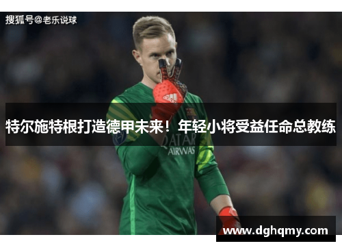 特尔施特根打造德甲未来！年轻小将受益任命总教练
